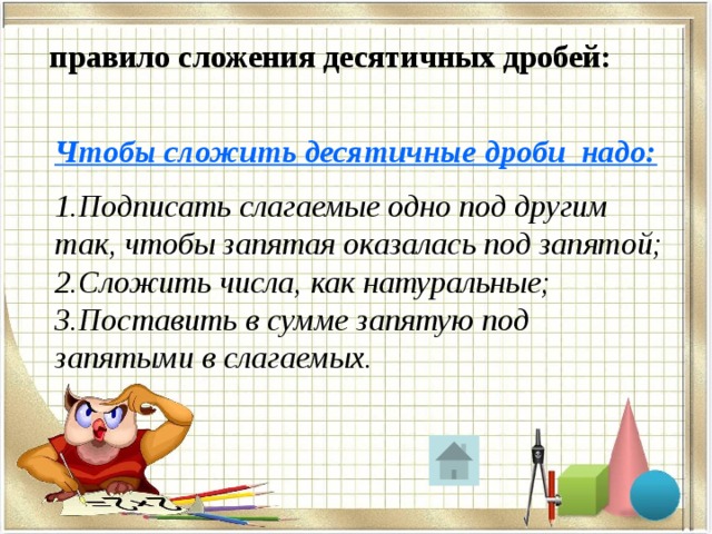  правило сложения десятичных дробей:  Чтобы сложить десятичные дроби надо:  1.Подписать слагаемые одно под другим так, чтобы запятая оказалась под запятой; 2.Сложить числа, как натуральные; 3.Поставить в сумме запятую под запятыми в слагаемых. 