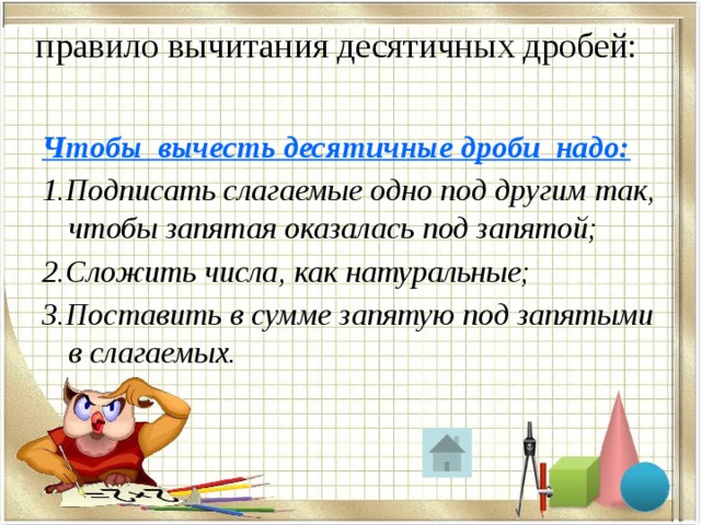  правило вычитания десятичных дробей:   Чтобы вычесть десятичные дроби надо: 1.Подписать слагаемые одно под другим так, чтобы запятая оказалась под запятой; 2.Сложить числа, как натуральные; 3.Поставить в сумме запятую под запятыми в слагаемых. 