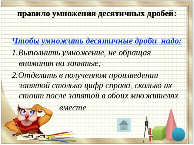 правило умножения десятичных дробей:   Чтобы умножить десятичные дроби надо: 1.Выполнить умножение, не обращая внимания на запятые; 2.Отделить в полученном произведении запятой столько цифр справа, сколько их стоит после запятой в обоих множителях  вместе. 
