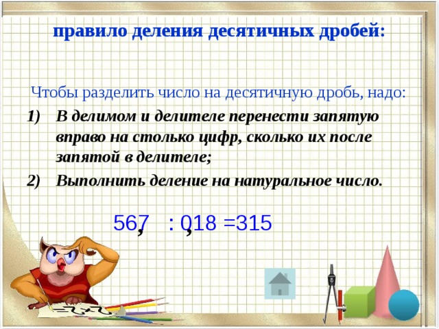 правило деления десятичных дробей:    Чтобы разделить число на десятичную дробь, надо: В делимом и делителе перенести запятую вправо на столько цифр, сколько их после запятой в делителе; Выполнить деление на натуральное число. 567 : 018 =315 , , 0 