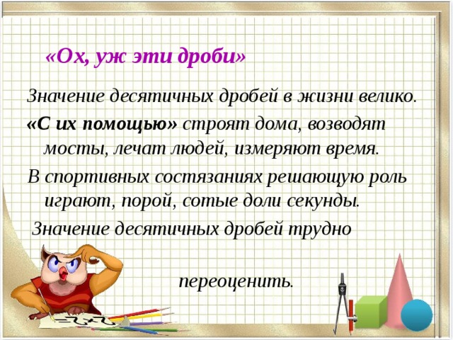 «Ох, уж эти дроби» Значение десятичных дробей в жизни велико. «С их помощью» строят дома, возводят мосты, лечат людей, измеряют время. В спортивных состязаниях решающую роль играют, порой, сотые доли секунды.  Значение десятичных дробей трудно  переоценить.  