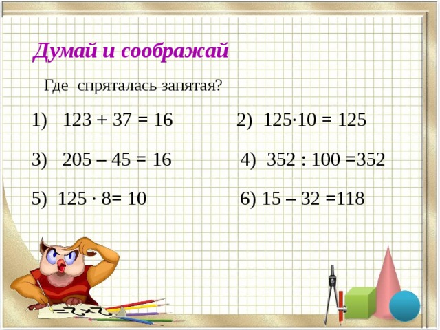 , , Думай и соображай Где спряталась запятая?  1) 123 + 37 = 16 2) 125·10 = 125  3) 205 – 45 = 16 4) 352 : 100 =352  5) 125 · 8= 10 6) 15 – 32 =118 , , , , , , , , 
