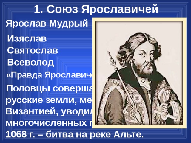1. Союз Ярославичей 1019-1054 гг. Ярослав Мудрый Киев Изяслав Чернигов Святослав Переяславль Всеволод «Правда Ярославичей» – свод законов. Половцы совершали набеги на русские земли, мешали торговле с Византией, уводили с собой многочисленных пленников.  1068 г. – битва на реке Альте. 