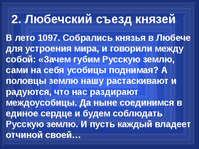 2. Любечский съезд князей В лето 1097. Собрались князья в Любече для устроения мира, и говорили между собой: «Зачем губим Русскую землю, сами на себя усобицы поднимая? А половцы землю нашу растаскивают и радуются, что нас раздирают междоусобицы. Да ныне соединимся в единое сердце и будем соблюдать Русскую землю. И пусть каждый владеет отчиной своей… 