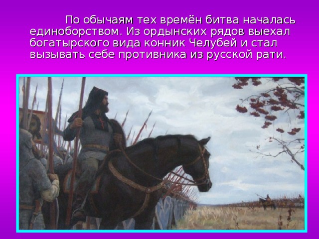  По обычаям тех времён битва началась единоборством. Из ордынских рядов выехал богатырского вида конник Челубей и стал вызывать себе противника из русской рати. 