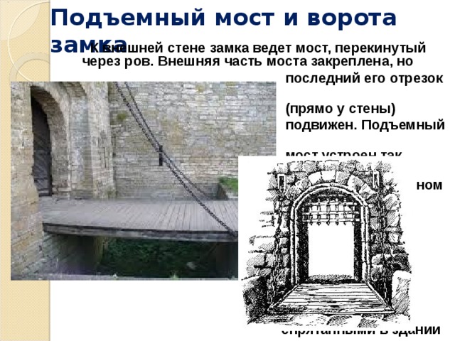 Подъемный мост и ворота замка  К внешней стене замка ведет мост, перекинутый через ров. Внешняя часть моста закреплена, но  последний его отрезок  (прямо у стены)  подвижен.  Подъемный  мост устроен так,  чтобы в вертикальном  положении он  закрывал собой  ворота. Мост  приводится в  движение  механизмами,  спрятанными в здании  над ними.   