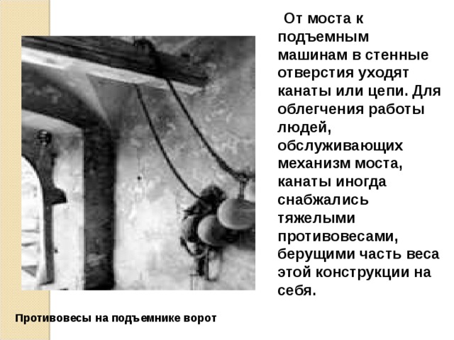  От моста к подъемным машинам в стенные отверстия уходят канаты или цепи. Для облегчения работы людей, обслуживающих механизм моста, канаты иногда снабжались тяжелыми противовесами, берущими часть веса этой конструкции на себя. Противовесы на подъемнике ворот  