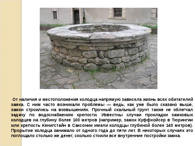  От наличия и местоположения колодца напрямую зависела жизнь всех обитателей замка. С ним часто возникали проблемы — ведь, как уже было сказано выше, замки строились на возвышениях. Прочный скальный грунт также не облегчал задачу по водоснабжению крепости. Известны случаи прокладки замковых колодцев на глубину более 100 метров (например, замок Куффхойсер в Тюрингии или крепость Кенигстайн в Саксонии имели колодцы глубиной более 140 метров). Прорытие колодца занимало от одного года до пяти лет. В некоторых случаях это поглощало столько же денег, сколько стоили все внутренние постройки замка. 