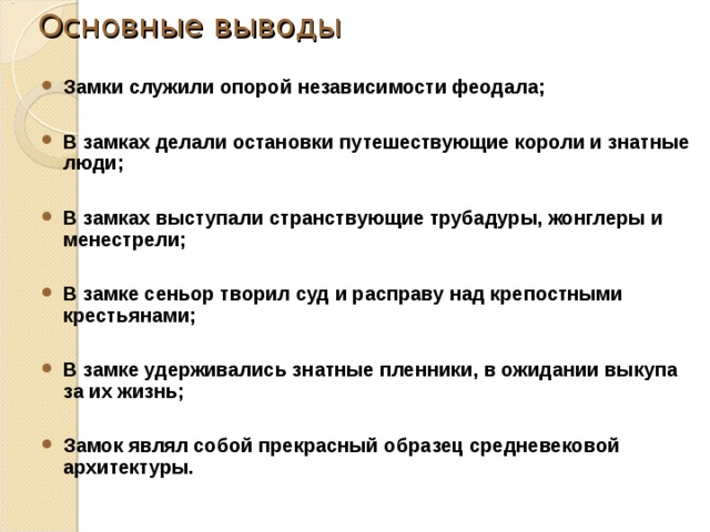 Основные выводы Замки служили опорой независимости феодала;  В замках делали остановки путешествующие короли и знатные люди;  В замках выступали странствующие трубадуры, жонглеры и менестрели;  В замке сеньор творил суд и расправу над крепостными крестьянами;  В замке удерживались знатные пленники, в ожидании выкупа за их жизнь;  Замок являл собой прекрасный образец средневековой архитектуры. 