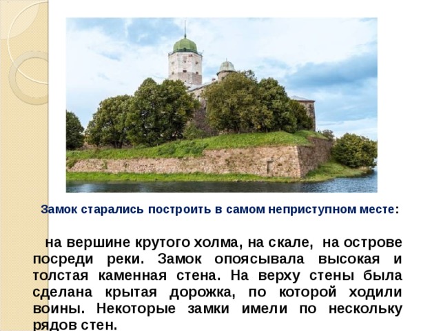  Замок старались построить в самом неприступном месте :  на вершине крутого холма, на скале, на острове посреди реки. Замок опоясывала высокая и толстая каменная стена. На верху стены была сделана крытая дорожка, по которой ходили воины. Некоторые замки имели по нескольку рядов стен.  