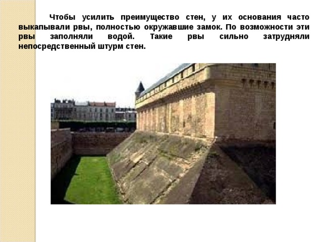  Чтобы усилить преимущество стен, у их основания часто выкапывали рвы, полностью окружавшие замок. По возможности эти рвы заполняли водой. Такие рвы сильно затрудняли непосредственный штурм стен. 