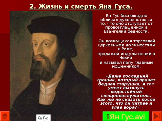 2. Жизнь и смерть Яна Гуса. Ян Гус беспощадно обличал духовенство за то, что оно отступает от провозглашенной в Евангелии бедности.  Он возмущался торговлей церковными должностями в Риме, продажей индульгенций в Чехии и называл папу главным мошенником.  «Даже последний грошик, который прячет бедная старушка, и тот умеет вытянуть недостойный священнослужитель. Как же не сказать после этого, что он хитрее и злее вора?»  — говорил Гус.  Ян Гус.avi Ян Гус  