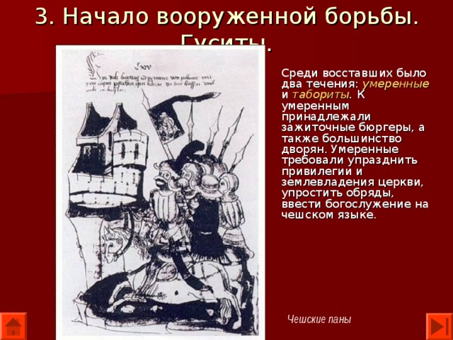 3. Начало вооруженной борьбы. Гуситы. Среди восставших было два течения: умеренные и табориты . К умеренным принадлежали зажиточные бюргеры, а также большинство дворян. Умеренные требовали упразднить привилегии и землевладения церкви, упростить обряды, ввести богослужение на чешском языке. Чешские паны 