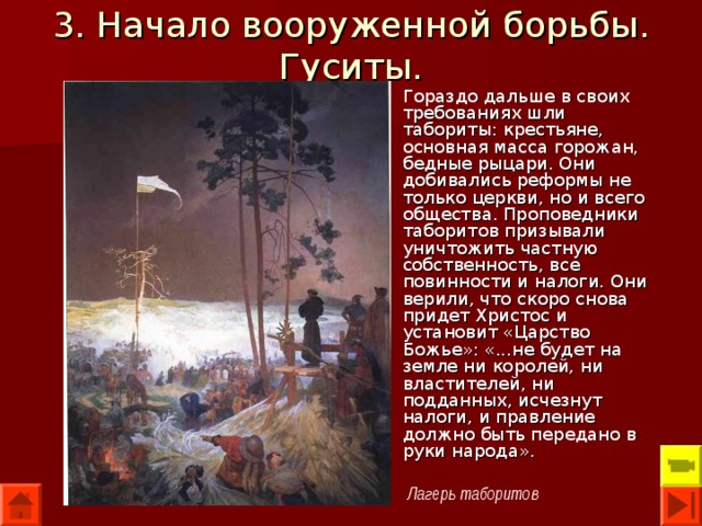 3. Начало вооруженной борьбы. Гуситы. Гораздо дальше в своих требованиях шли табориты: крестьяне, основная масса горожан, бедные рыцари. Они добивались реформы не только церкви, но и всего общества. Проповедники таборитов призывали уничтожить частную собственность, все повинности и налоги. Они верили, что скоро снова придет Христос и установит «Царство Божье»: «...не будет на земле ни королей, ни властителей, ни подданных, исчезнут налоги, и правление должно быть передано в руки народа». Лагерь таборитов 