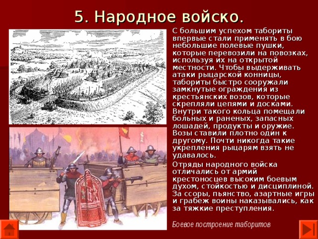 5. Народное войско. С большим успехом табориты впервые стали применять в бою небольшие полевые пушки, которые перевозили на повозках, используя их на открытой местности. Чтобы выдерживать атаки рыцарской конницы, табориты быстро сооружали замкнутые ограждения из крестьянских возов, которые скрепляли цепями и досками. Внутри такого кольца помещали больных и раненых, запасных лошадей, продукты и оружие. Возы ставили плотно один к другому. Почти никогда такие укрепления рыцарям взять не удавалось. Отряды народного войска отличались от армий крестоносцев высоким боевым духом, стойкостью и дисциплиной. За ссоры, пьянство, азартные игры и грабеж воины наказывались, как за тяжкие преступления. Боевое построение таборитов 