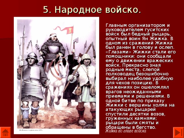 5. Народное войско. Главным организатором и руководителем гуситских войск был бедный рыцарь, опытный воин Ян Жижка. В одном из сражений Жижка был ранен в голову и ослеп. «Глазами» Жижки стали его помощники: они сообщали ему о движении вражеских войск. Прекрасно зная родные места, слепой полководец безошибочно выбирал наиболее удобную для чехов позицию. В сражениях он ошеломлял врагов неожиданными приемами и решениями. В одной битве по приказу Жижки с вершины холма на атакующих рыцарей спустили десятки возов, груженных камнями; рыцари были смяты и обращены в бегство. Жижка во главе войска 