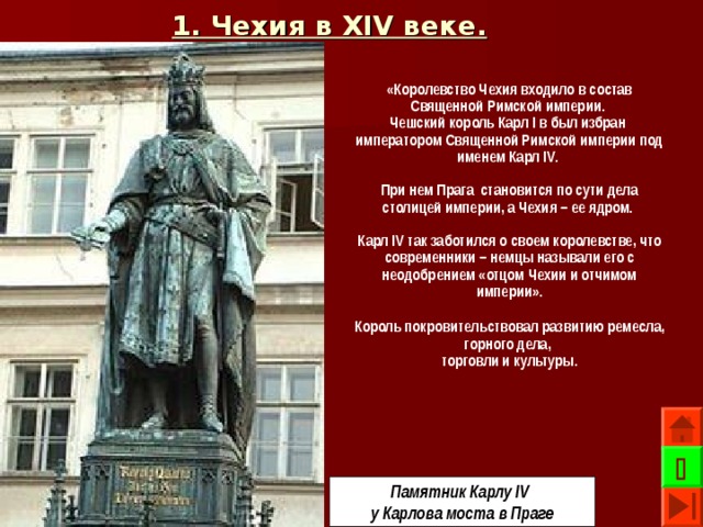 1. Чехия в XIV веке.  «Королевство Чехия входило в состав Священной Римской империи. Чешский король Карл I в был избран императором Священной Римской империи под именем Карл IV .  При нем Прага становится по сути дела столицей империи, а Чехия – ее ядром.  Карл IV так заботился о своем королевстве, что современники – немцы называли его с неодобрением «отцом Чехии и отчимом империи». Король покровительствовал развитию ремесла, горного дела, торговли и культуры.   Памятник Карлу IV у Карлова моста в Праге 