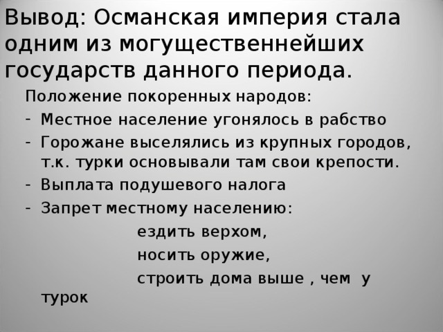 Вывод: Османская империя стала одним из могущественнейших государств данного периода. Положение покоренных народов: Местное население угонялось в рабство Горожане выселялись из крупных городов, т.к. турки основывали там свои крепости. Выплата подушевого налога Запрет местному населению:  ездить верхом,  носить оружие,  строить дома выше , чем  у турок 