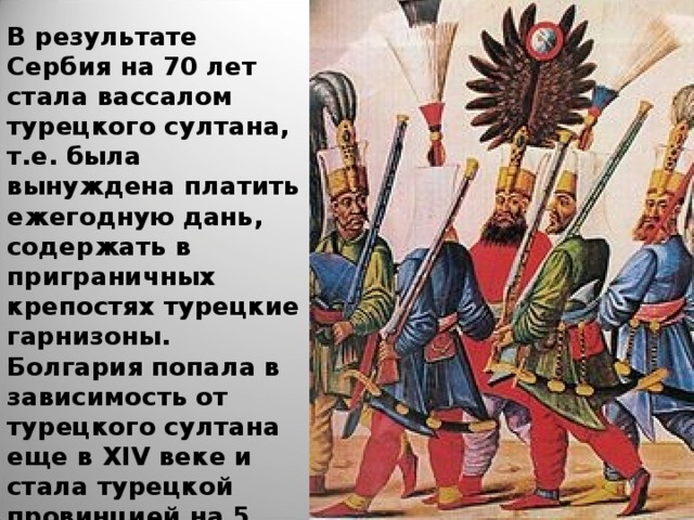 В результате Сербия на 70 лет стала вассалом турецкого султана, т.е. была вынуждена платить ежегодную дань, содержать в приграничных крепостях турецкие гарнизоны. Болгария попала в зависимость от турецкого султана еще в XIV веке и стала турецкой провинцией на 5 веков. 