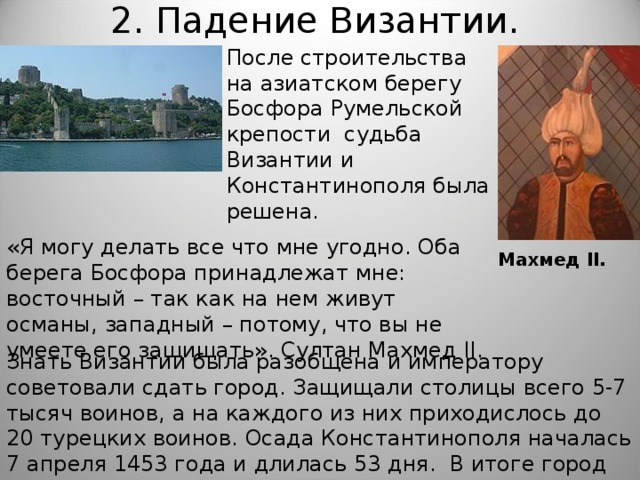 2. Падение Византии.   После строительства на азиатском берегу Босфора Румельской крепости судьба Византии и Константинополя была решена. «Я могу делать все что мне угодно. Оба берега Босфора принадлежат мне: восточный – так как на нем живут османы, западный – потому, что вы не умеете его защищать». Султан Махмед II . Махмед II . Знать Византии была разобщена и императору советовали сдать город. Защищали столицы всего 5-7 тысяч воинов, а на каждого из них приходислось до 20 турецких воинов. Осада Константинополя началась 7 апреля 1453 года и длилась 53 дня. В итоге город пал и получил другое название – Стамбул. 