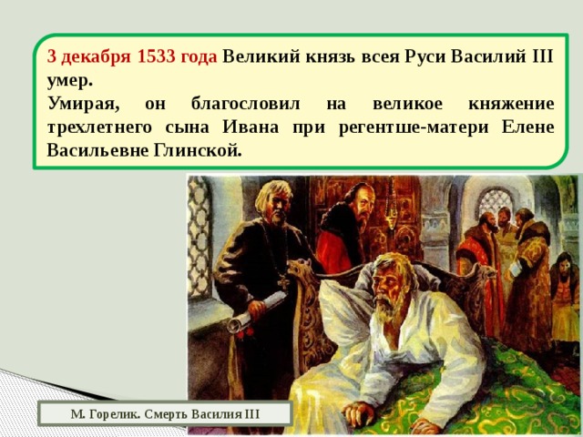 3 декабря 1533 года Великий князь всея Руси Василий III умер. Умирая, он благословил на великое княжение трехлетнего сына Ивана при регентше-матери Елене Васильевне Глинской. М. Горелик. Смерть Василия III 