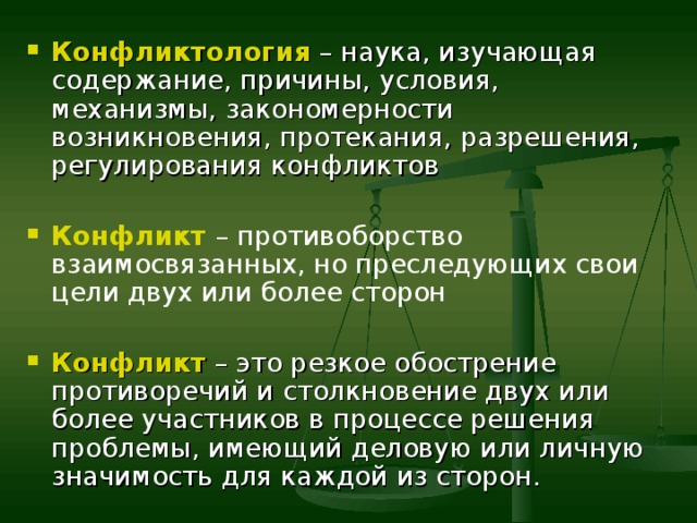 Конфликтология – наука, изучающая содержание, причины, условия, механизмы, закономерности возникновения, протекания, разрешения, регулирования конфликтов  Конфликт – противоборство взаимосвязанных, но преследующих свои цели двух или более сторон  Конфликт  – это резкое обострение противоречий и столкновение двух или более участников в процессе решения проблемы, имеющий деловую или личную значимость для каждой из сторон. 