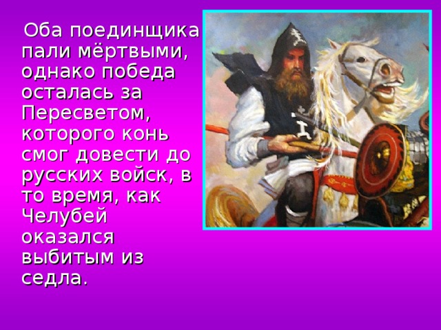  Оба поединщика пали мёртвыми, однако победа осталась за Пересветом, которого конь смог довести до русских войск, в то время, как Челубей оказался выбитым из седла. 