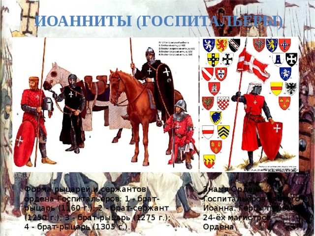 Иоанниты (Госпитальеры) Знамя Ордена Госпитальеров святого Иоанна. Гербы первых 24-ёх магистров Ордена Форма рыцарей и сержантов ордена Госпитальеров: 1 - брат-рыцарь (1160 г.); 2 - брат-сержант (1250 г.); 3 - брат-рыцарь (1275 г.); 4 - брат-рыцарь (1305 г.). 