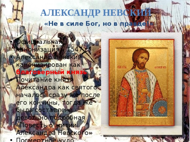 Александр Невский  «Не в силе Бог, но в правде!» Официальная канонизация – 1547 г. Александр Невский канонизирован как благоверный князь Почитание князя Александра как святого началось сразу же после его кончины, тогда же была составлена довольно подробная «Повесть о житии Александра Невского» Посмертное чудо 