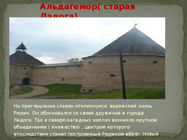 Альдагемор( старая Ладога) На приглашение славян откликнулся варяжский князь Рюрик. Он обосновался со своей дружиной в городе Ладоге. Так в северо-западных землях возникло крупное объединение ( княжество) , центром которого впоследствии станет построенный Рюриком в864г. Новый город- Новгород 