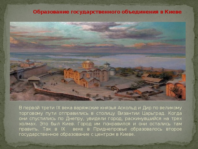 Образование государственного объединения в Киеве В первой трети IX века варяжские князья Аскольд и Дир по великому торговому пути отправились в столицу Византии Царьград. Когда они спустились по Днепру, увидели город, раскинувшийся на трех холмах. Это был Киев. Город им понравился и они остались там править. Так в IX веке в Приднепровье образовалось второе государственное образование с центром в Киеве. 