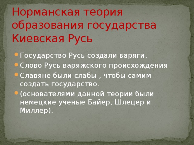 Норманская теория образования государства Киевская Русь Государство Русь создали варяги. Слово Русь варяжского происхождения Славяне были слабы , чтобы самим создать государство. (основателями данной теории были немецкие ученые Байер, Шлецер и Миллер). 