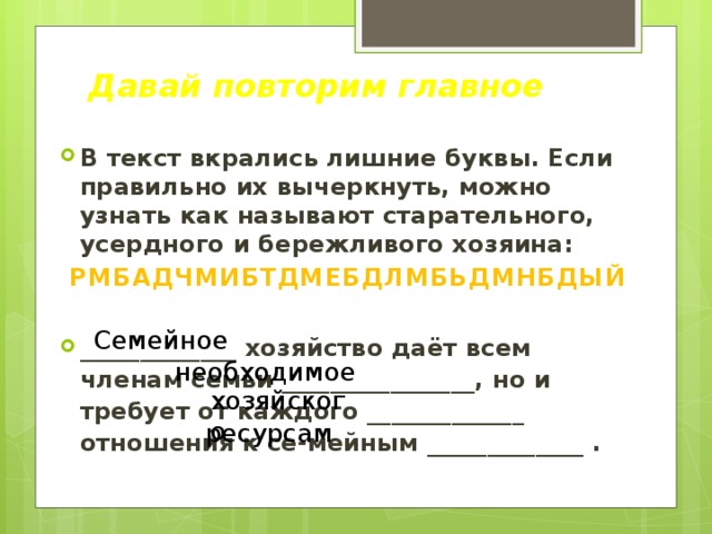 Давай повторим главное В текст вкрались лишние буквы. Если правильно их вычеркнуть, можно узнать как называют старательного, усердного и бережливого хозяина: РМБАДЧМИБТДМЕБДЛМБЬДМНБДЫЙ  _____________ хозяйство даёт всем членам семьи ________________, но и требует от каждого _____________ отношения к се-мейным _____________ . Семейное необходимое хозяйского ресурсам 