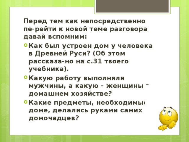 Перед тем как непосредственно пе-рейти к новой теме разговора давай вспомним: Как был устроен дом у человека в Древней Руси? (Об этом рассказа-но на с.31 твоего учебника). Какую работу выполняли мужчины, а какую – женщины в домашнем хозяйстве? Какие предметы, необходимые в доме, делались руками самих домочадцев? 