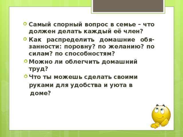 Самый спорный вопрос в семье – что должен делать каждый её член? Как распределить домашние обя-занности: поровну? по желанию? по силам? по способностям? Можно ли облегчить домашний труд? Что ты можешь сделать своими руками для удобства и уюта в  доме? 