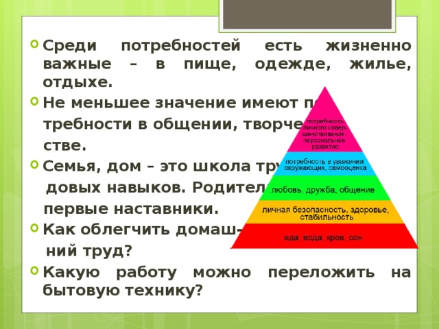 Среди потребностей есть жизненно важные – в пище, одежде, жилье, отдыхе. Не меньшее значение имеют по- требности в общении, творче- стве. Семья, дом – это школа тру-  довых навыков. Родители – первые наставники. Как облегчить домаш-  ний труд? Какую работу можно переложить на бытовую технику? 