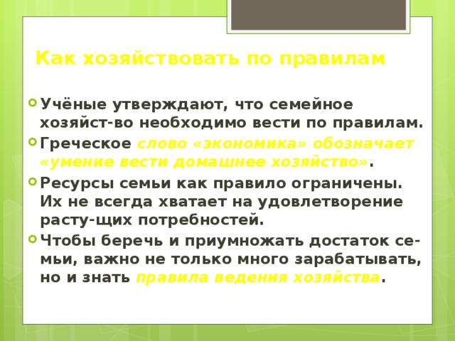 Как хозяйствовать по правилам Учёные утверждают, что семейное хозяйст-во необходимо вести по правилам. Греческое слово «экономика» обозначает «умение вести домашнее хозяйство» . Ресурсы семьи как правило ограничены. Их не всегда хватает на удовлетворение расту-щих потребностей. Чтобы беречь и приумножать достаток се-мьи, важно не только много зарабатывать, но и знать правила ведения хозяйства . 