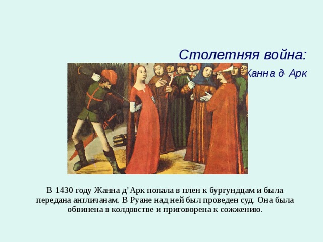   Столетняя война:  Жанна д , Арк     В 1430 году Жанна д’Арк попала в плен к бургундцам и была передана англичанам. В Руане над ней был проведен суд. Она была обвинена в колдовстве и приговорена к сожжению. 