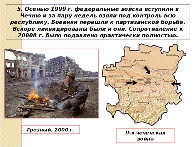 5. Осенью 1999 г. федеральные войска вступили в Чечню и за пару недель взяли под контроль всю республику. Боевики перешли к партизанской борьбе. Вскоре ликвидированы были и они. Сопротивление к 20008 г. было подавлено практически полностью. Грозный. 2000 г. II -я чеченская война 