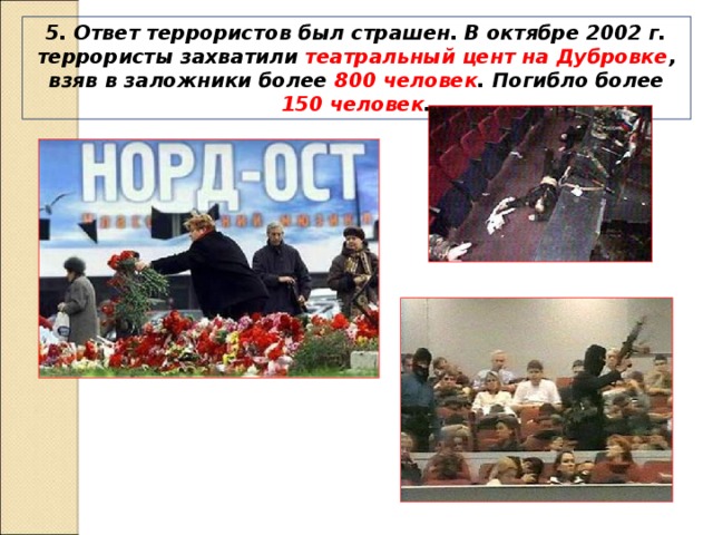 5. Ответ террористов был страшен. В октябре 2002 г. террористы захватили театральный цент на Дубровке , взяв в заложники более 800 человек . Погибло более 150 человек . 