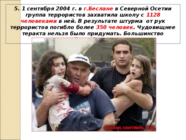 5. 1 сентября 2004 г. в г.Беслане в Северной Осетии группа террористов захватила школу с 1128 человеками в ней. В результате штурма от рук террористов погибло более 350 человек . Чудовищнее теракта нельзя было придумать. Большинство погибших были дети. 