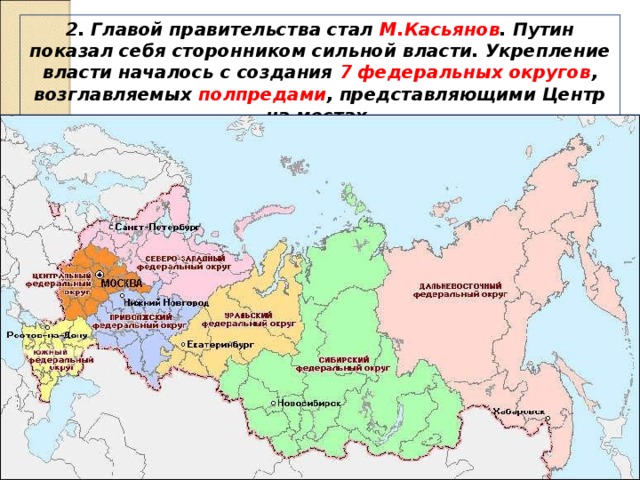 2. Главой правительства стал М.Касьянов . Путин показал себя сторонником сильной власти. Укрепление власти началось с создания 7 федеральных округов , возглавляемых полпредами , представляющими Центр на местах. 
