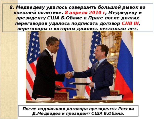 8. Медведеву удалось совершить большой рывок во внешней политике. 8 апреля 2010 г , Медведеву и президенту США Б.Обаме в Праге после долгих переговоров удалось подписать договор СНВ III , переговоры о котором длились несколько лет. После подписания договора президенты России Д.Медведев и президент США Б.Обама. 