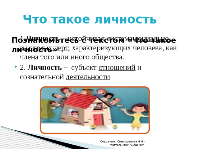  Что такое личность 1 .Личность – устойчивая система социально значимых черт, характеризующих человека, как члена того или иного общества. 2. Личность – субъект отношений и сознательной деятельности Познакомьтесь с текстом «Что такое личность» Создатель: Спиридонова Н.Н.- учитель МОУ 