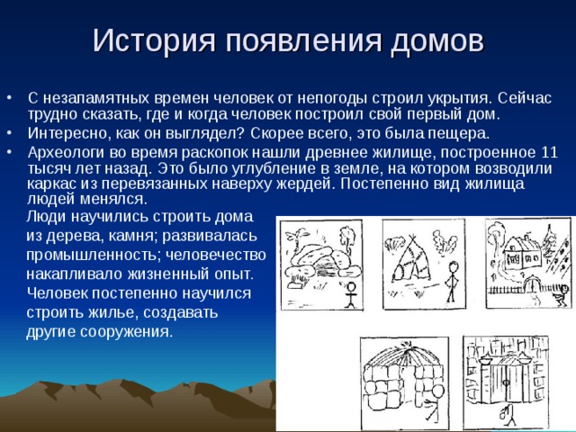 История появления домов С незапамятных времен человек от непогоды строил укрытия. Сейчас трудно сказать, где и когда человек построил свой первый дом. Интересно, как он выглядел? Скорее всего, это была пещера. Археологи во время раскопок нашли древнее жилище, построенное 11 тысяч лет назад. Это было углубление в земле, на котором возводили каркас из перевязанных наверху жердей. Постепенно вид жилища людей менялся. Люди научились строить дома из дерева, камня; развивалась промышленность; человечество накапливало жизненный опыт . Человек постепенно научился строить жилье, создавать другие сооружения. 