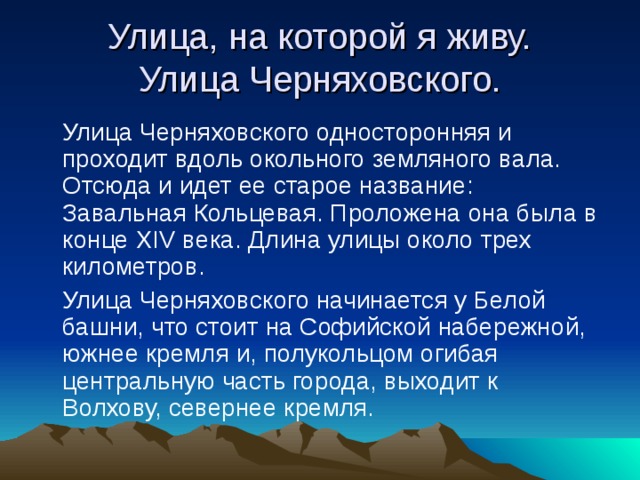 Улица, на которой я живу.  Улица Черняховского.  Улица Черняховского односторонняя и проходит вдоль окольного земляного вала. Отсюда и идет ее старое название: Завальная Кольцевая. Проложена она была в конце XIV века. Длина улицы около трех километров.  Улица Черняховского начинается у Белой башни, что стоит на Софийской набережной, южнее кремля и, полукольцом огибая центральную часть города, выходит к Волхову, севернее кремля. 