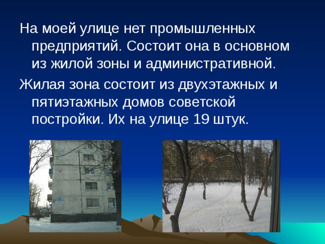 На моей улице нет промышленных предприятий. Состоит она в основном из жилой зоны и административной. Жилая зона состоит из двухэтажных и пятиэтажных домов советской постройки. Их на улице 19 штук. 