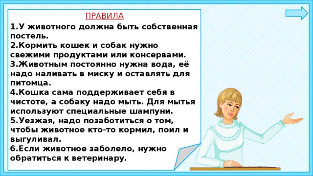 Постель должна находиться в сухом, тёплом месте, подальше от сквозняков. ПРАВИЛА 1.У животного должна быть собственная постель. 2.Кормить кошек и собак нужно свежими продуктами или консервами. 3.Животным постоянно нужна вода, её надо наливать в миску и оставлять для питомца. 4.Кошка сама поддерживает себя в чистоте, а собаку надо мыть. Для мытья используют специальные шампуни. 5.Уезжая, надо позаботиться о том, чтобы животное кто-то кормил, поил и выгуливал. 6.Если животное заболело, нужно обратиться к ветеринару. 