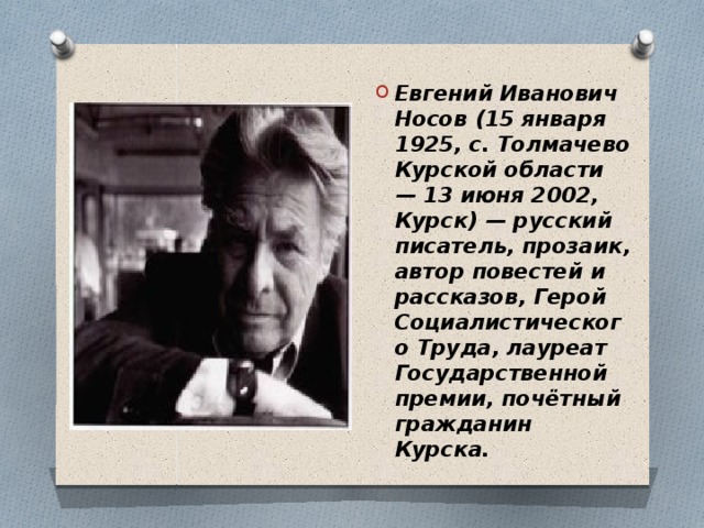 Евгений Иванович Носов (15 января 1925, с. Толмачево Курской области — 13 июня 2002, Курск) — русский писатель, прозаик, автор повестей и рассказов, Герой Социалистического Труда, лауреат Государственной премии, почётный гражданин Курска. 