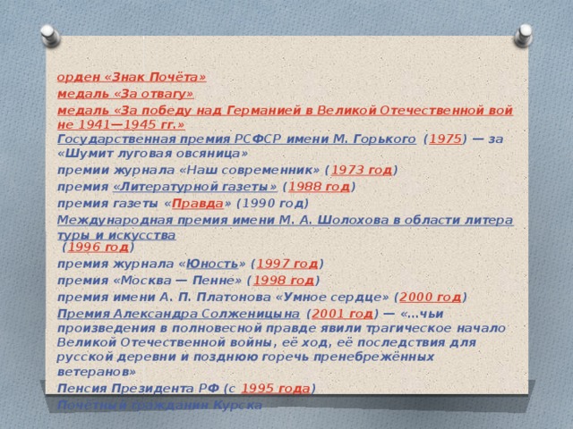орден «Знак Почёта» медаль «За отвагу» медаль «За победу над Германией в Великой Отечественной войне 1941—1945 гг.» Государственная премия РСФСР имени М. Горького  ( 1975 ) — за «Шумит луговая овсяница» премии журнала «Наш современник» ( 1973 год ) премия  «Литературной газеты»  ( 1988 год ) премия газеты « Правда » (1990 год) Международная премия имени М. А. Шолохова в области литературы и искусства  ( 1996 год ) премия журнала « Юность » ( 1997 год ) премия «Москва — Пенне» ( 1998 год ) премия имени А. П. Платонова «Умное сердце» ( 2000 год ) Премия Александра Солженицына  ( 2001 год ) — «…чьи произведения в полновесной правде явили трагическое начало Великой Отечественной войны, её ход, её последствия для русской деревни и позднюю горечь пренебрежённых ветеранов» Пенсия Президента РФ (с  1995 года ) Почётный гражданин Курска 